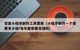 长葛甘肃小程序制作工具费用（小程序制作一个需要多少钱!每年都需要交钱吗）