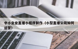 长葛中小企业直播小程序制作（小型直播公司如何运营）