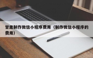长葛甘肃制作微信小程序费用（制作微信小程序的费用）