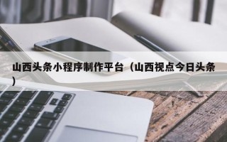 长葛山西头条小程序制作平台（山西视点今日头条）